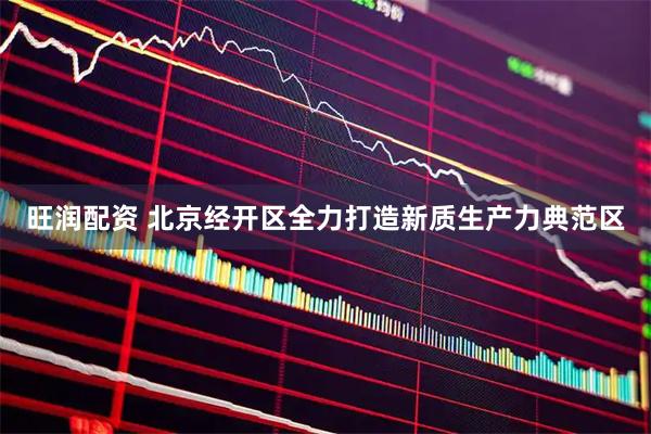 旺润配资 北京经开区全力打造新质生产力典范区