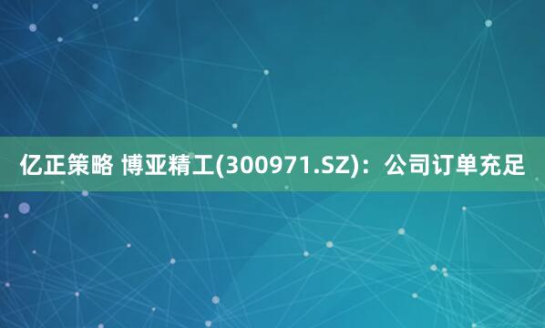 亿正策略 博亚精工(300971.SZ)：公司订单充足