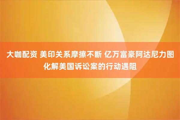 大咖配资 美印关系摩擦不断 亿万富豪阿达尼力图化解美国诉讼案的行动遇阻