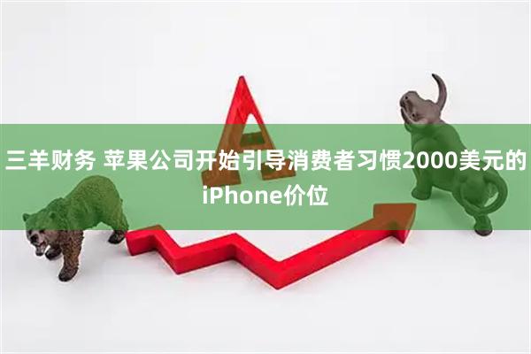 三羊财务 苹果公司开始引导消费者习惯2000美元的iPhone价位