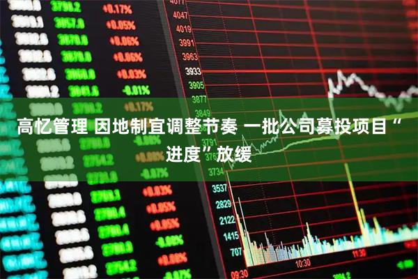 高忆管理 因地制宜调整节奏 一批公司募投项目“进度”放缓