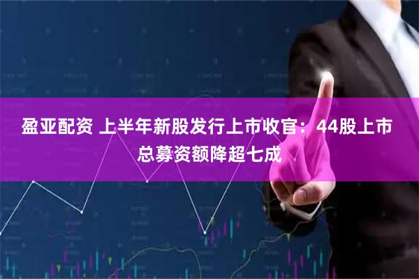 盈亚配资 上半年新股发行上市收官：44股上市 总募资额降超七成