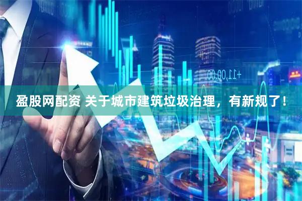盈股网配资 关于城市建筑垃圾治理，有新规了！