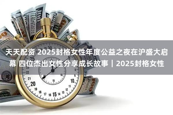 天天配资 2025封格女性年度公益之夜在沪盛大启幕 四位杰出女性分享成长故事｜2025封格女性
