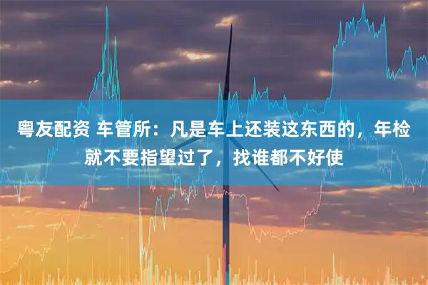 粤友配资 车管所：凡是车上还装这东西的，年检就不要指望过了，找谁都不好使