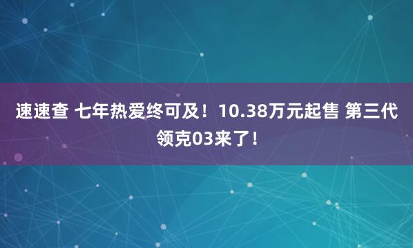 速速查 七年热爱终可及！10.38万元起售 第三代领克03来了！