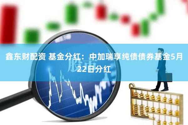 鑫东财配资 基金分红：中加瑞享纯债债券基金5月22日分红