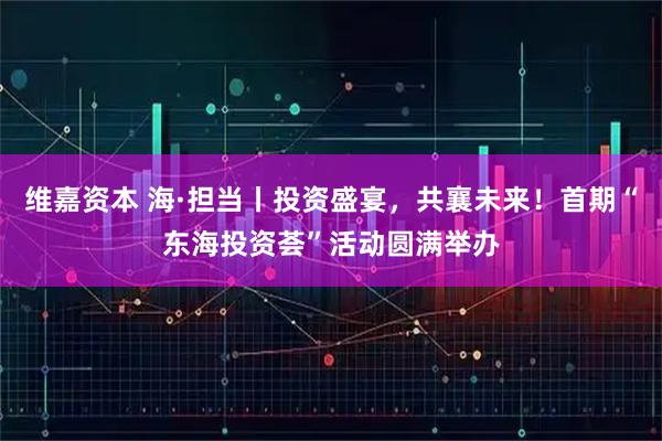 维嘉资本 海·担当丨投资盛宴，共襄未来！首期“东海投资荟”活动圆满举办