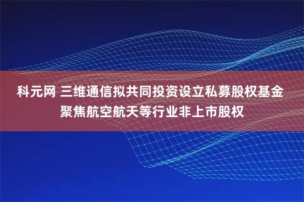 科元网 三维通信拟共同投资设立私募股权基金 聚焦航空航天等行业非上市股权