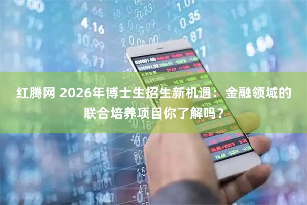 红腾网 2026年博士生招生新机遇：金融领域的联合培养项目你了解吗？