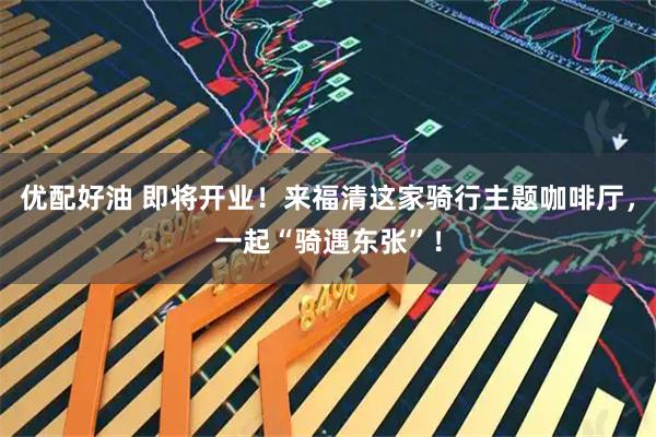 优配好油 即将开业！来福清这家骑行主题咖啡厅，一起“骑遇东张”！