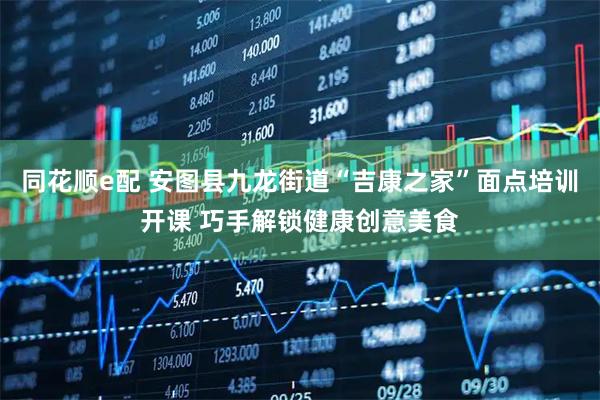 同花顺e配 安图县九龙街道“吉康之家”面点培训开课 巧手解锁健康创意美食