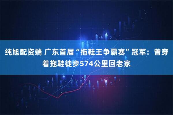 纯旭配资端 广东首届“拖鞋王争霸赛”冠军：曾穿着拖鞋徒步574公里回老家