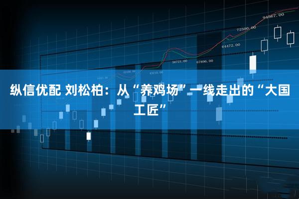 纵信优配 刘松柏：从“养鸡场”一线走出的“大国工匠”