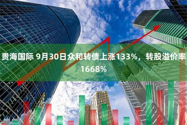 贵海国际 9月30日众和转债上涨133%，转股溢价率1668%