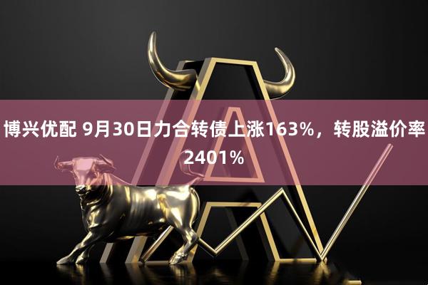 博兴优配 9月30日力合转债上涨163%，转股溢价率2401%