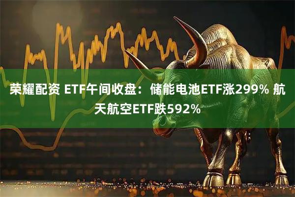 荣耀配资 ETF午间收盘：储能电池ETF涨299% 航天航空ETF跌592%
