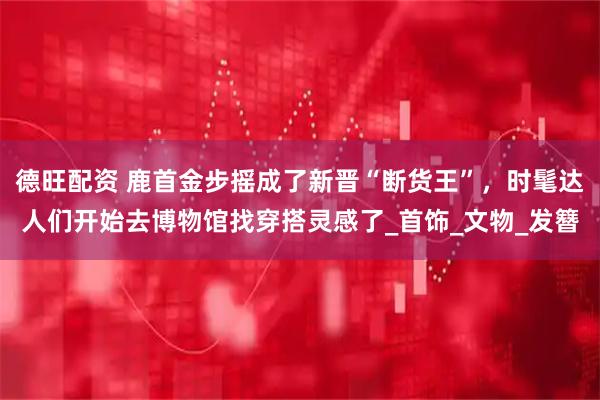 德旺配资 鹿首金步摇成了新晋“断货王”，时髦达人们开始去博物馆找穿搭灵感了_首饰_文物_发簪