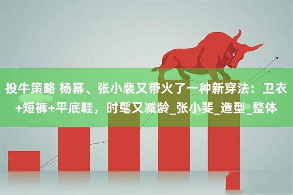 投牛策略 杨幂、张小裴又带火了一种新穿法：卫衣+短裤+平底鞋，时髦又减龄_张小斐_造型_整体