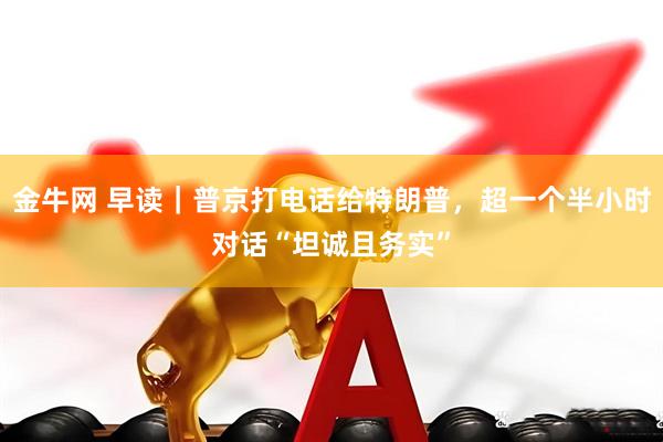 金牛网 早读｜普京打电话给特朗普，超一个半小时对话“坦诚且务实”